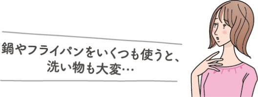 鍋やフライパンをいくつも使うと、洗い物も大変…