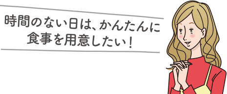 時間のない日は、かんたんに食事を用意したい！