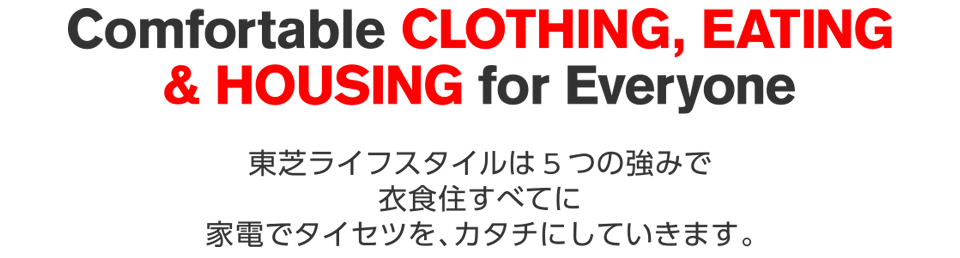 Comfortable CLOTHING,EATING & HOUSEING for Everyone 東芝ライフスタイルは5つの強みで衣食住すべてに家電でタイセツを、カタチにしていきます。