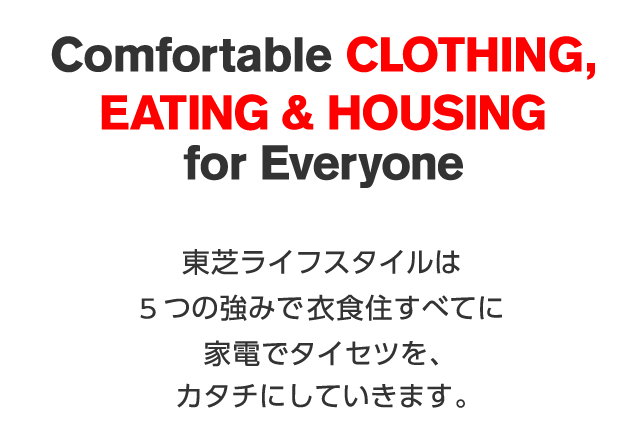 Comfortable CLOTHING,EATING & HOUSEING for Everyone 東芝ライフスタイルは5つの強みで衣食住すべてに家電でタイセツを、カタチにしていきます。