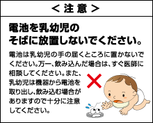 ＜注意＞電池を乳幼児のそばに放置しないでください。電池は乳幼児の手の届くところに置かないでください。万一、飲み込んだ場合は、すぐ医師に相談してください。また、乳幼児は機器から電池を取り出し、飲み込む場合がありますので十分に注意してください。