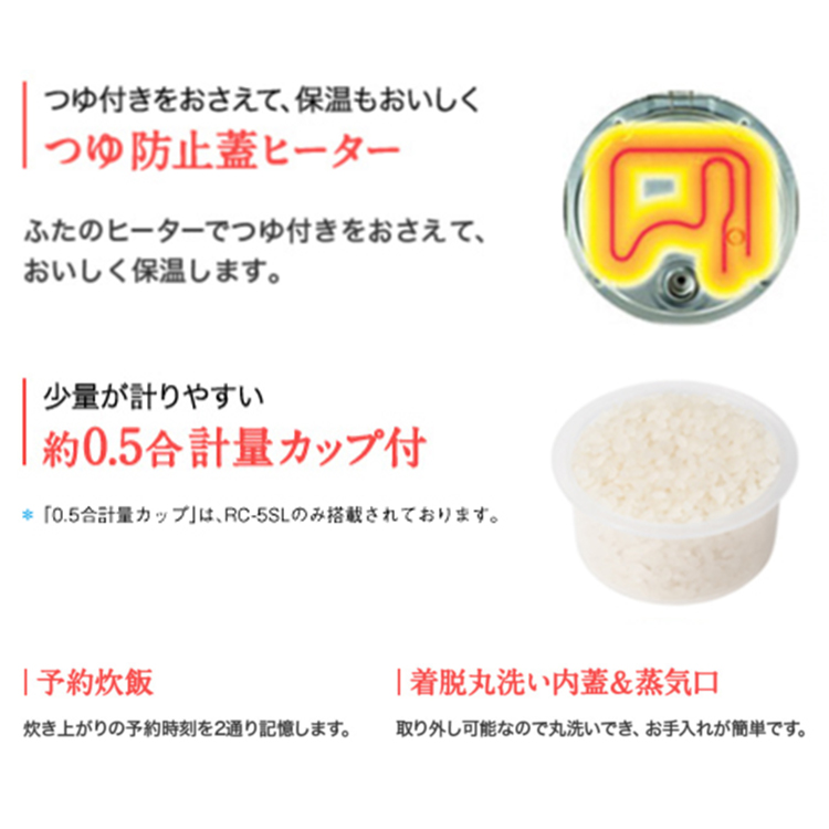 つゆ付きをおさえて、保温もおいしくつゆ防止蓋ヒーター ふたのヒーターでつゆ付きをおさえて、おいしく保温します。 少量が計りやすい約0.5合計量カップ付 *「0.5合計量カップ」はRC-5SLのみ搭載されております。 予約炊飯 炊き上がりの予約時間を2通り記憶します。 着脱丸洗い内蓋&蒸気口 取り外し可能なので丸洗いでき、お手入れが簡単です。