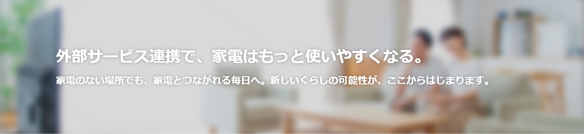 外部サービス連携で家電はもっと使いやすくなる。家電のない場所でも、家電とつながれる毎日へ。新しいくらしの可能性が、ここからはじまります。