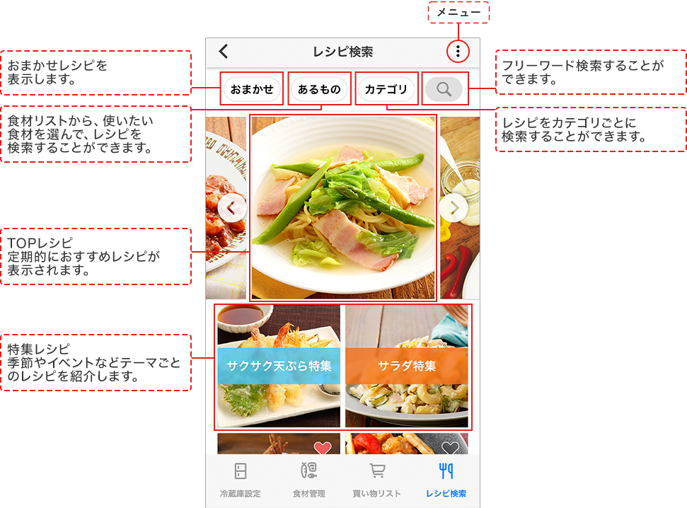 おまかせレシピを表示します。 フリーワード検索することができます。 食材リストから、使いたい食材を選んで、レシピを検索することができます。 レシピをカテゴリごとに検索することができます。 TOPレシピ 定期的におすすめレシピが表示されます。 特集レシピ 季節やイベントなどテーマごとのレシピを紹介します。