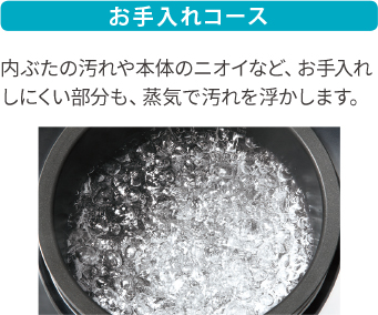 お手入れコース 内ぶたの汚れや本体のニオイなど、お手入れしにくい部分も、蒸気で汚れを浮かします。