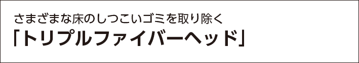 さまざまな床のしつこいゴミを取り除く 「トリプルファイバーヘッド」