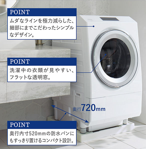 POINT ムダなラインを極力減らした、 細部にまでこだわったシンプル なデザイン。 POINT 洗濯中の衣類が見やすい、 フラットな透明窓。 POINT 奥行内寸520mmの防水パンに もすっきり置けるコンパクト設計。 奥行720mm