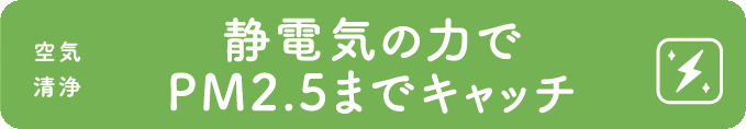 静電気の力でPM2.5までキャッチ