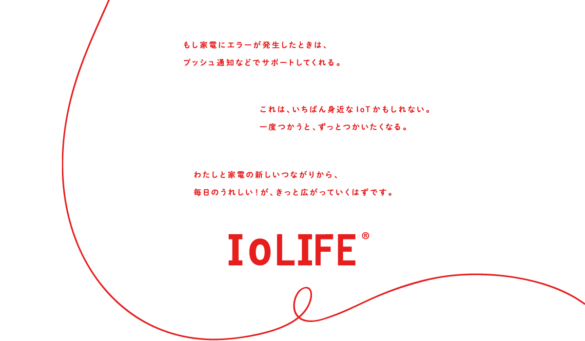 もし家電にエラーが発生したときは、プッシュ通知などでサポートしてくれる。これは、いちばん身近なIoTかもしれない。一度つかうと、ずっとつかいたくなる。わたしと家電の新しいつながりから、毎日のうれしい！が、きっと広がっていくはずです。