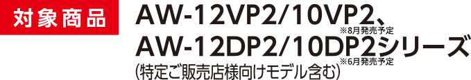 対象商品 AW-12VP2/10VP2、AW-12DP2/10DP2シリーズ ※特定ご販売店様向けモデル含む