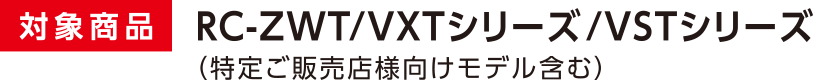 対象商品 RC-ZWT/VXTシリーズ/VSTシリーズ ※特定ご販売店様向けモデル含む