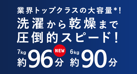 業界トップクラスの大容量*！　洗濯から乾燥まで圧倒的スピード！　7kg 約96分　6kg 約90分