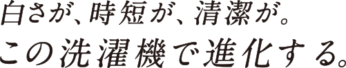 白さが、時短が、清潔が。この洗濯機で進化する。