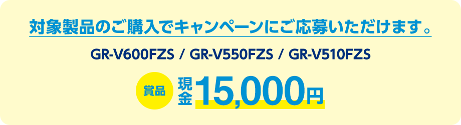 対象製品（GR-V600FZS / GR-V550FZS / GR-V510FZS）のご購入でキャンペーンにご応募いただけます。賞品：現金15,000円
