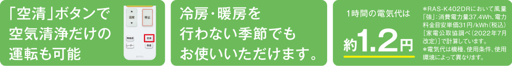 冷房・暖房を行わない季節でもお使いいただけます。1時間の電気代は約1.2円＊電気代は機種、使用条件、使用環境によって異なります。