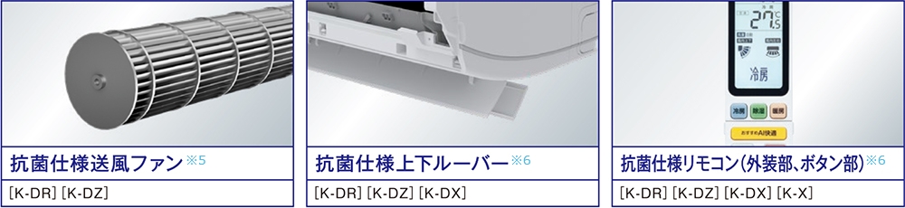 抗菌仕様送風ファン※5 搭載機種K-DR,K-DZ 抗菌仕様上下ルーバー※6 搭載機種K-DR,K-DZ,K-DX 抗菌仕様リモコン（外装部、ボタン部）※6 搭載機種K-DR,K-DZ,K-DX,K-X