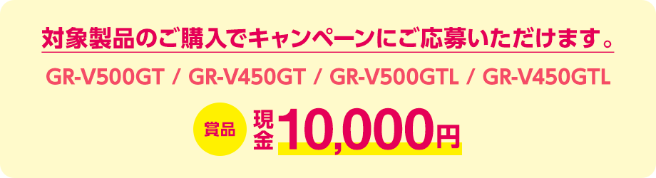 対象製品（GR-V500GT / GR-V450GT / GR-V500GTL / GR-V450GTL）のご購入でキャンペーンにご応募いただけます。賞品：現金10,000円