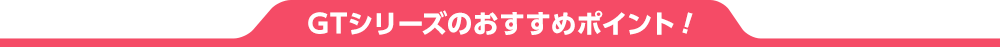 GTシリーズのおすすめポイント!