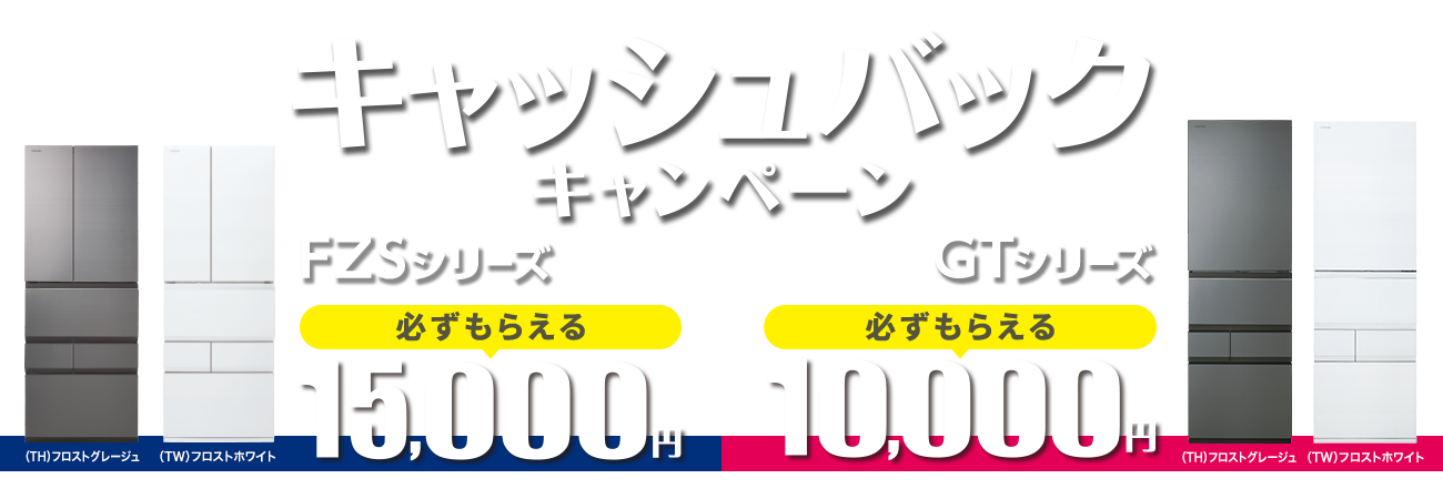 東芝冷蔵庫新製品 発売記念 ご成約で必ずもらえるキャンペーン　FZSシリーズ：15,000円／GTシリーズ：10,000円キャッシュバック
