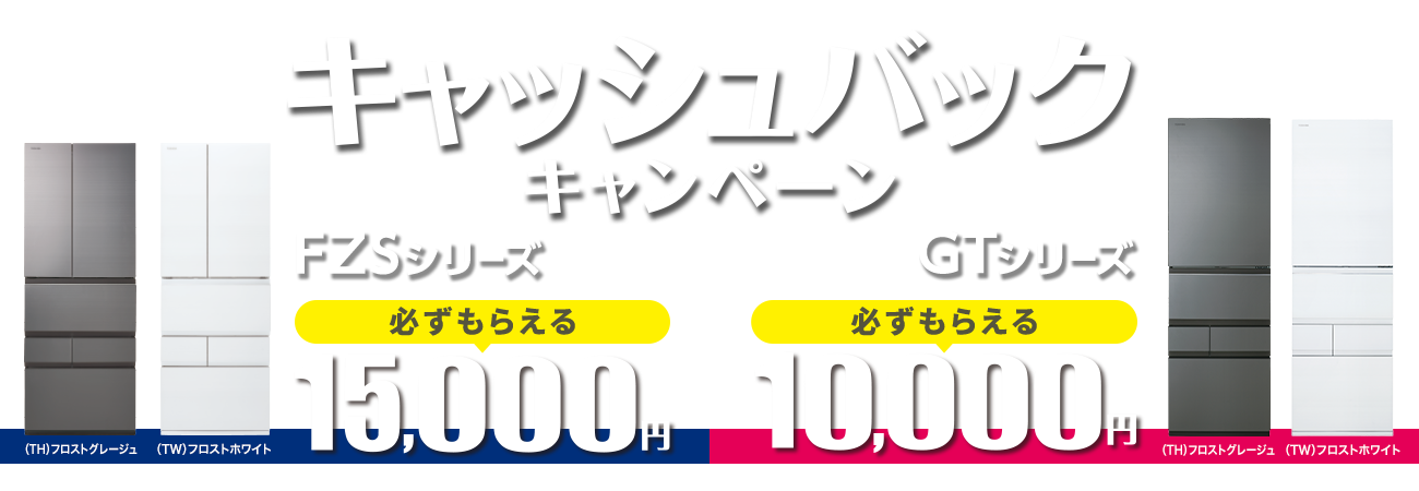 東芝冷蔵庫新製品 発売記念 ご成約で必ずもらえるキャンペーン FZSシリーズ:15,000円/GTシリーズ:10,000円キャッシュバック