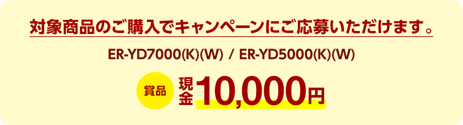 対象商品（ER-YD7000(K)(W) / ER-YD5000(K)(W)）のご購入でキャンペーンにご応募いただけます。賞品：現金10,000円