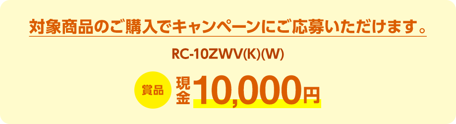 対象商品（RC-10ZWV(K)(W)）のご購入でキャンペーンにご応募いただけます。賞品：現金10,000円