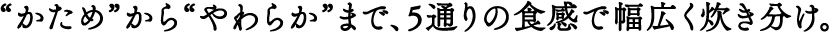 “かため”から“やわらか”まで、5通りの食感で幅広く炊き分け。