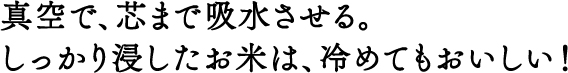 真空で、芯まで吸水させる。しっかり浸したお米は、冷めてもおいしい！