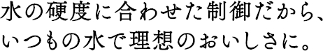 水の硬度に合わせた制御だから、いつもの水で理想のおいしさに。