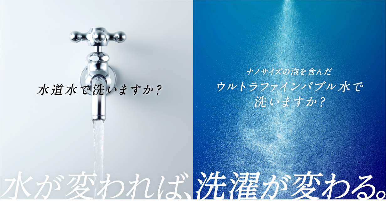 水道水で洗いますか？ ナノサイズの泡を含んだウルトラファインバブル水で洗いますか？ 水が変われば、洗濯が変わる。