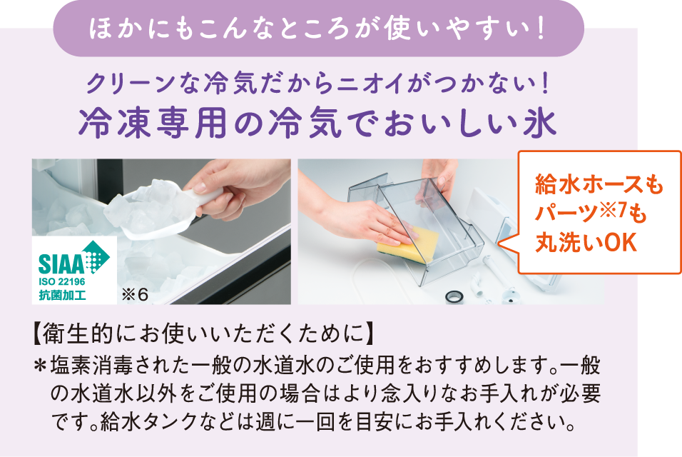 ほかにもこんなところが使いやすい!クリーンな冷気だからニオイがつかない!冷凍専用の冷気でおいしい氷 給水ホースもパーツ※7も丸洗いOK 【衛生的にお使いいただくために】*塩素消毒された一般の水道水のご使用をおすすめします。一般の水道水以外をご使用の場合はより念入りなお手入れが必要です。給水タンクなどは週に一回を目安にお手入れください。