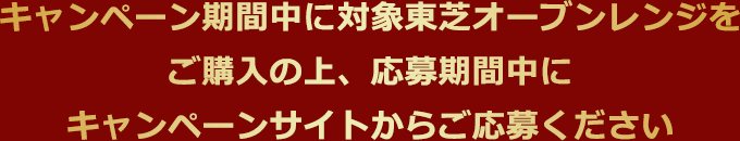 キャンペーン期間中に対象東芝オーブンレンジをご購入の上、応募期間中にキャンペーンサイトからご応募ください