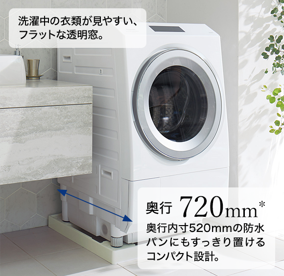 洗濯中の衣類が見やすい、フラットな透明窓。 奥行720mm* 奥行内寸520mmの防水パンにもすっきり置けるコンパクト設計。