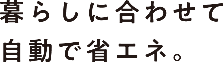 暮らしに合わせて自動で省エネ。
