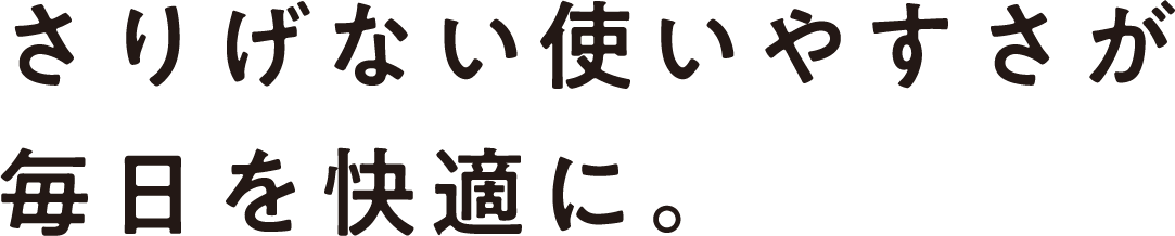 さりげない使いやすさが毎日を快適に。