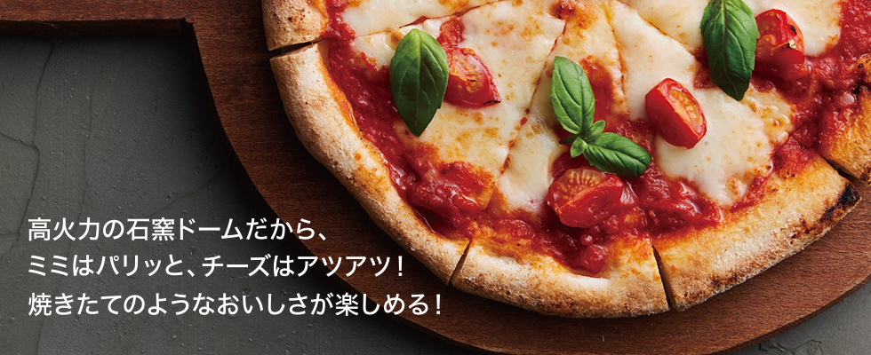 高火力の石窯ドームだから、ミミはパリッと、チーズはアツアツ!焼きたてのようなおいしさが楽しめる!