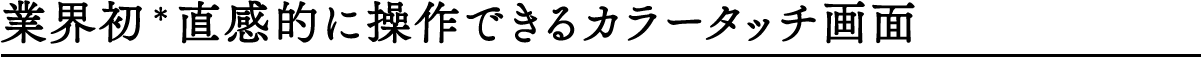 業界初＊直感的に操作できるカラータッチ画面