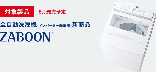 対象製品 8月発売予定 全自動洗濯機（インバーター洗濯機）新商品 ZABOON