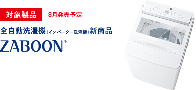 対象製品 8月発売予定 全自動洗濯機（インバーター洗濯機）新商品 ZABOON