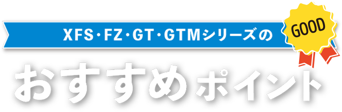 XFS・FZ・GT・GTMシリーズのおすすめポイント
