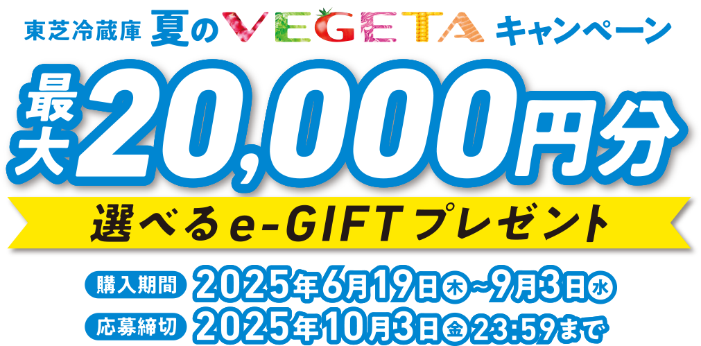 東芝冷蔵庫 夏のVEGETAキャンペーン 最大20,000円分 選べるe-GIFTプレゼント 購入期間 2025年6月19日(木)～9月3日(水) 応募締切 2025年10月3日(金)23:59まで