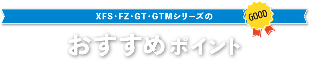 XFS・FZ・GT・GTMシリーズのおすすめポイント