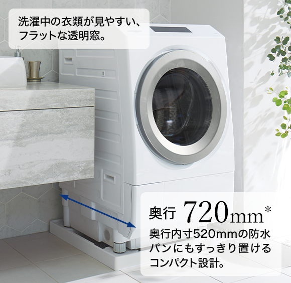 洗濯中の衣類が見やすい、フラットな透明窓。 奥行720mm* 奥行内寸520mmの防水パンにもすっきり置けるコンパクト設計。