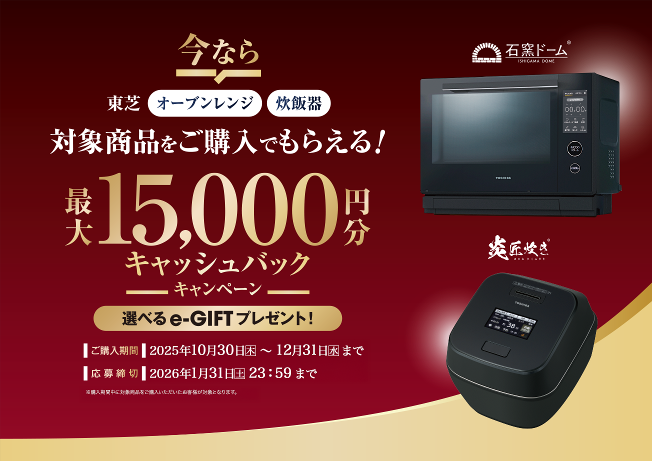 東芝オーブンレンジ・炊飯器 対象商品をご購入でもらえる!最大15,000円分キャッシュバックキャンペーン 選べるe-GIFTプレゼント! 購入期間 2025年10月30日(木)~12月31日(水) 応募締切 2026年1月31日(土)23:59まで
