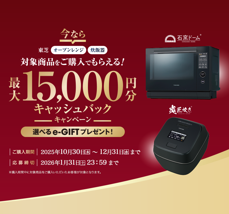 東芝オーブンレンジ・炊飯器 対象商品をご購入でもらえる!最大15,000円分キャッシュバックキャンペーン 選べるe-GIFTプレゼント! 購入期間 2025年10月30日(木)~12月31日(水) 応募締切 2026年1月31日(土)23:59まで
