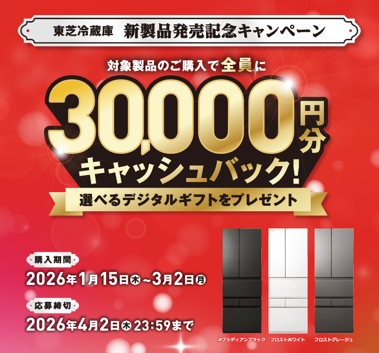 東芝冷蔵庫 新製品発売記念キャンペーン 対象製品のご購入で全員に30,000円分キャッシュバック！ 選べるデジタルギフトをプレゼント 購入期間 2026年1月15日(木)~3月2日(月) 応募締切 2026年4月2日(木)23:59まで オブシディアンブラック フロストホワイト フロストグレージュ