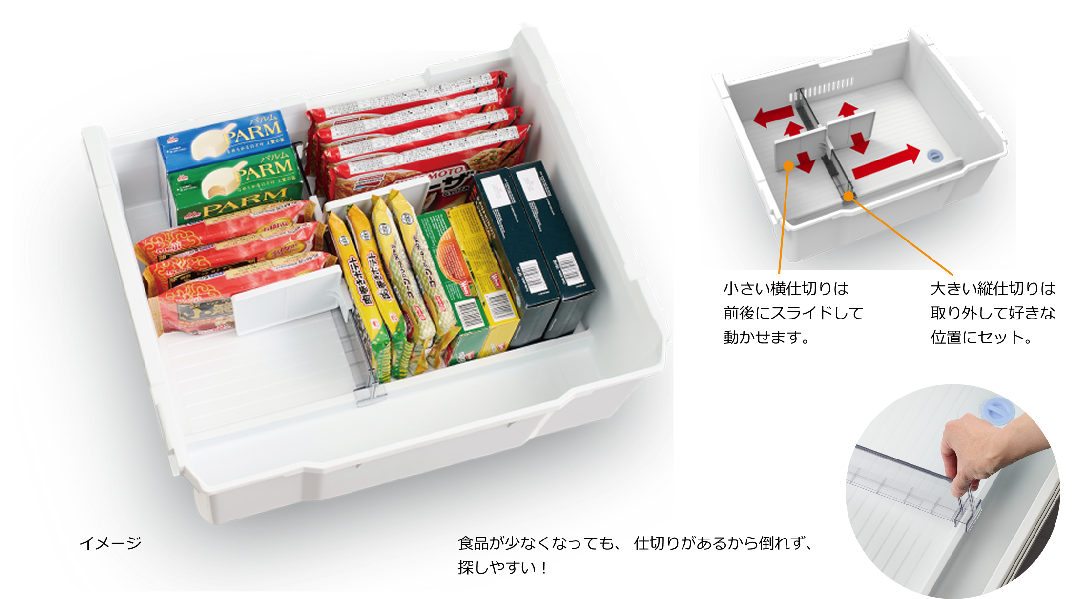食品が少なくなっても、仕切りがあるから倒れず、探しやすい！ 小さい横仕切りは前後にスライドして動かせます。 大きい縦仕切りは取り外して好きな位置にセット。 イメージ