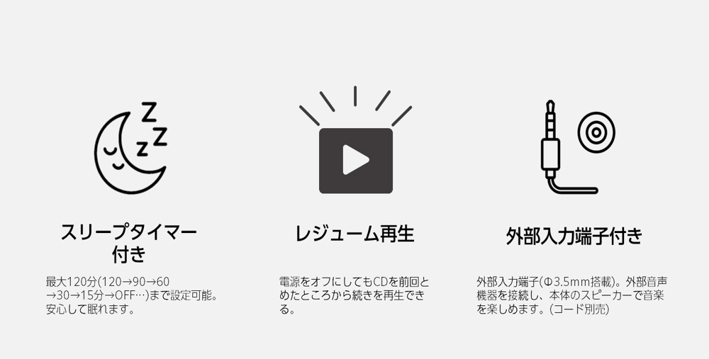 スリープタイマー付き 最大120分(120→90→60→30→15分→OFF…)まで設定可能。安心して眠れます。 レジューム再生 電源をオフにしてもCDを前回とめたところから続きを再生できる。 外部入力端子付き 外部入力端子(Φ3.5mm搭載)。外部音声機器を接続し、本体のスピーカーで音楽を楽しめます。(コード別売)