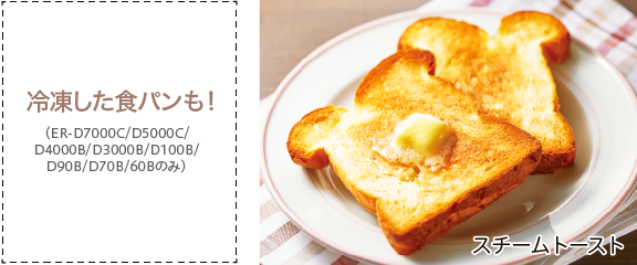 スチームトーストの画像。冷凍した食パンも！（ER-D7000C/D5000C/D4000B/D3000B/D100B/D90B/D70B/60Bのみ）