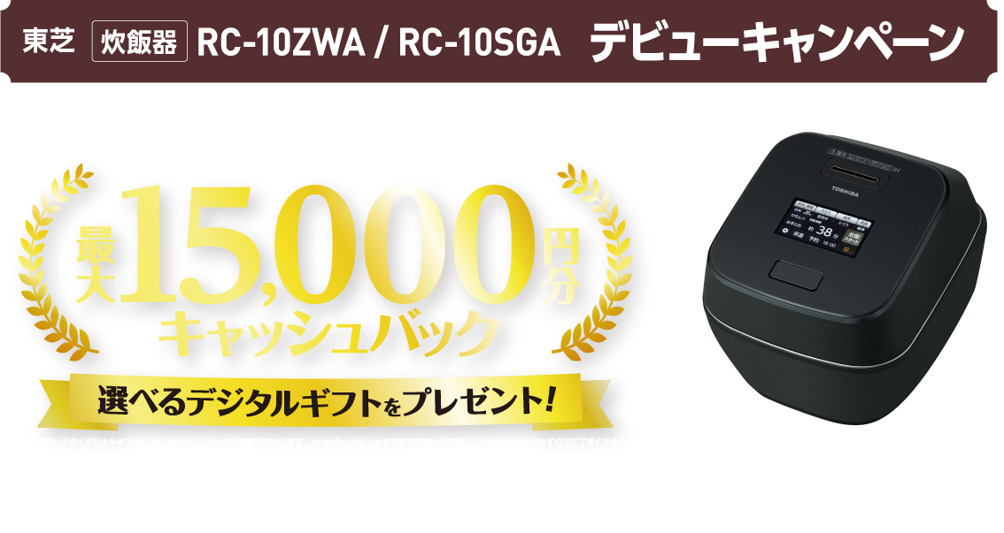東芝 炊飯器 RC-10ZWA / RC-10SGA デビューキャンペーン 対象製品をご購入で全員もらえる！ 最大15,000円分キャッシュバック 選べるデジタルギフトをプレゼント! ＊お選びいただくデジタルギフトにより、キャッシュバックの金額が異なります。 ＊PayPayポイントをお選びの場合は交換レートが95％になりますのでご了承ください。 購入期間 2026年4月8日（水）~6月30日（火） ＊予約購入も含みます。 応募締切 2026年7月31日（金）23：59まで 炎匠炊き ほのおたくみだき ®